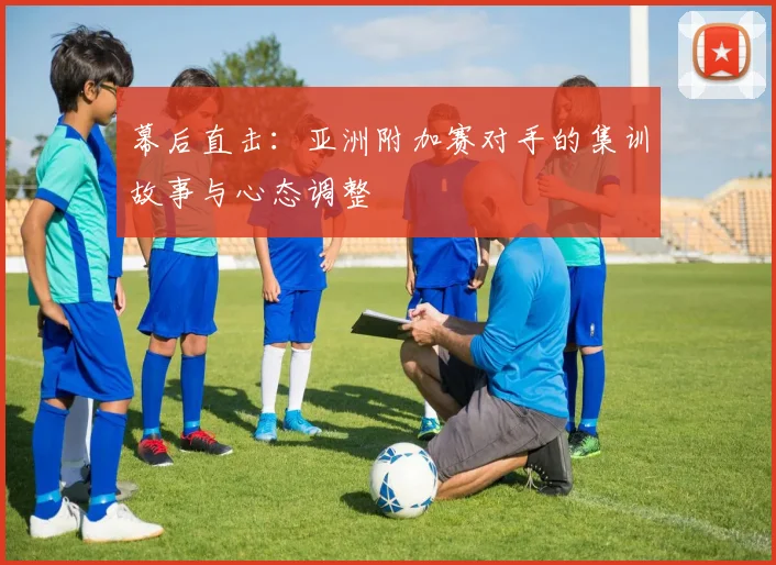 幕后直击：亚洲附加赛对手的集训故事与心态调整