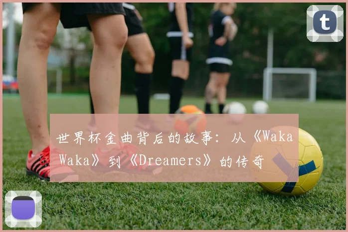 世界杯金曲背后的故事：从《Waka Waka》到《Dreamers》的传奇