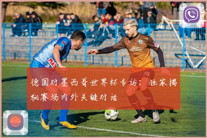 德国对墨西哥世界杯专访：独家揭秘赛场内外关键对话
