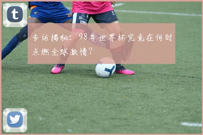 专访揭秘：98年世界杯究竟在何时点燃全球激情？