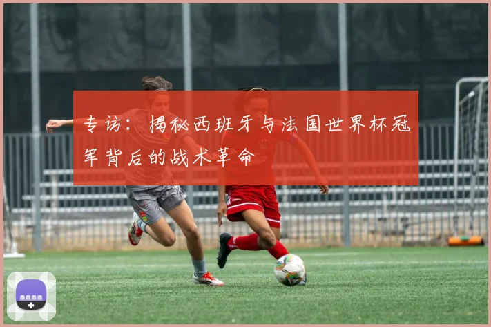 专访：揭秘西班牙与法国世界杯冠军背后的战术革命