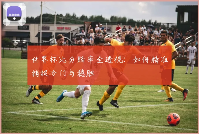 世界杯比分赔率全透视：如何精准捕捉冷门与稳胆
