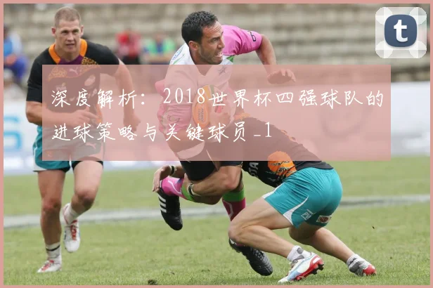 深度解析：2018世界杯四强球队的进球策略与关键球员_1
