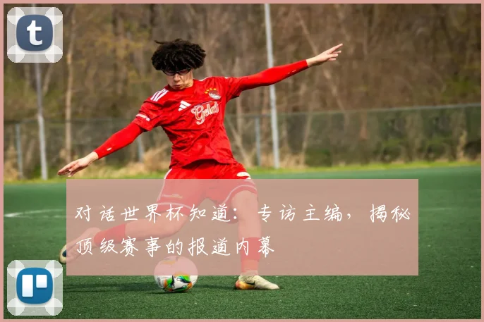 对话世界杯知道：专访主编，揭秘顶级赛事的报道内幕