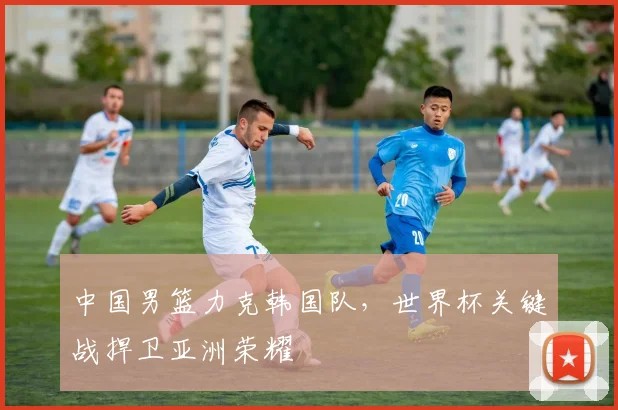中国男篮力克韩国队，世界杯关键战捍卫亚洲荣耀