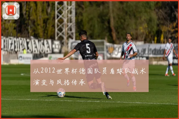 从2012世界杯德国队员看球队战术演变与风格传承