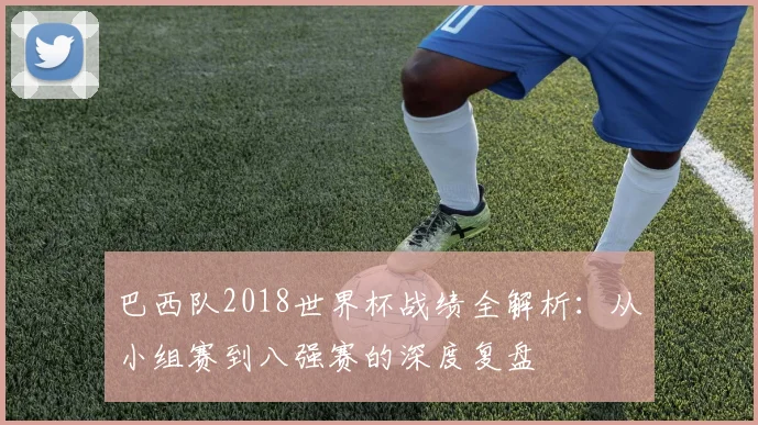 巴西队2018世界杯战绩全解析：从小组赛到八强赛的深度复盘