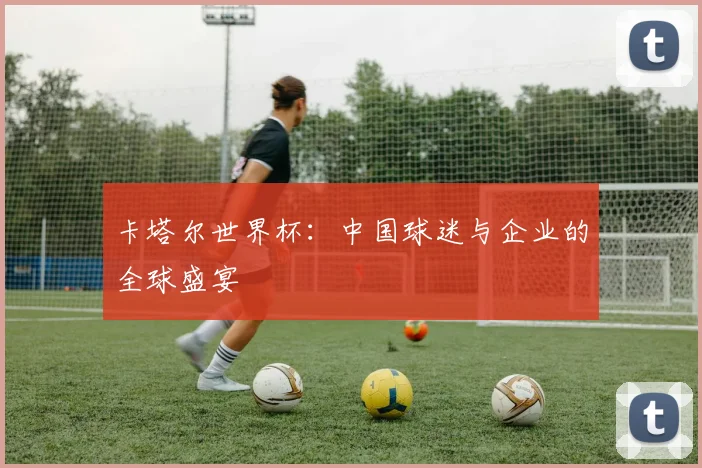 卡塔尔世界杯：中国球迷与企业的全球盛宴