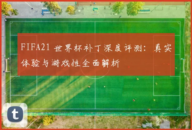 FIFA21 世界杯补丁深度评测：真实体验与游戏性全面解析
