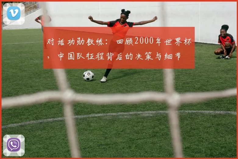 对话功勋教练：回顾2000年世界杯，中国队征程背后的决策与细节