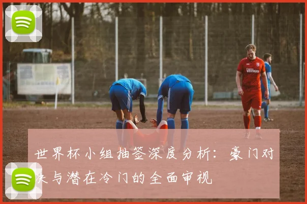 世界杯小组抽签深度分析：豪门对决与潜在冷门的全面审视